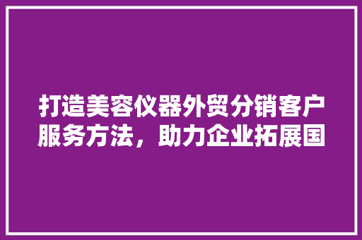 打造美容仪器外贸分销客户服务方法，助力企业拓展国际市场 饮食大全