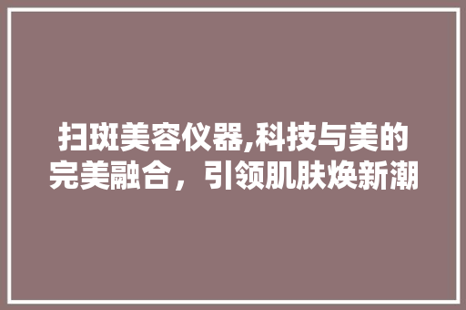 扫斑美容仪器,科技与美的完美融合，引领肌肤焕新潮流