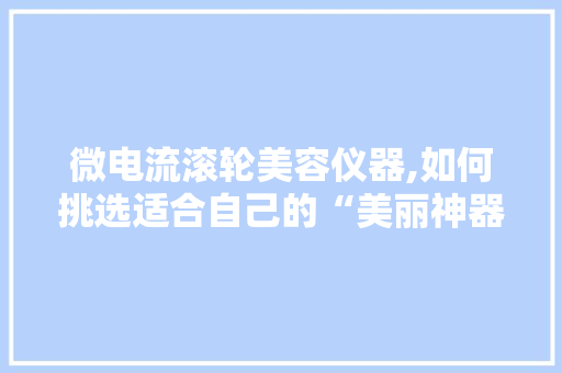 微电流滚轮美容仪器,如何挑选适合自己的“美丽神器”