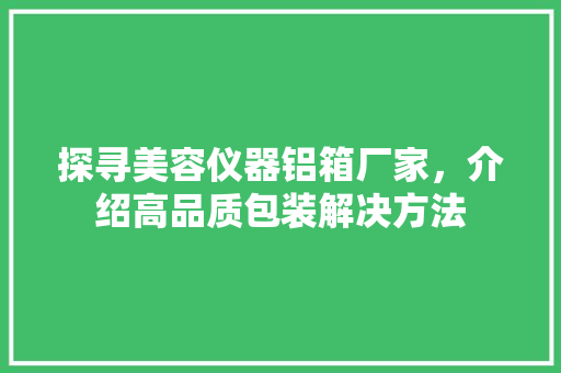 探寻美容仪器铝箱厂家，介绍高品质包装解决方法