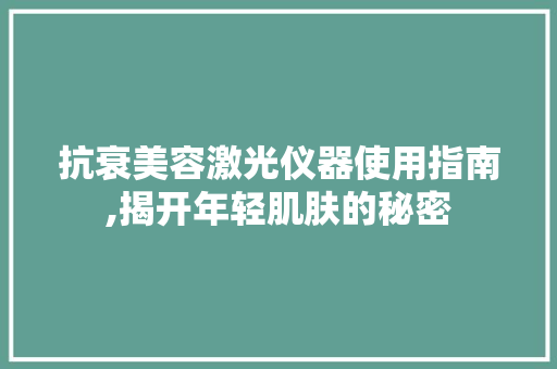 抗衰美容激光仪器使用指南,揭开年轻肌肤的秘密