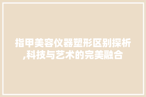 指甲美容仪器塑形区别探析,科技与艺术的完美融合