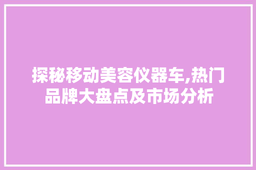 探秘移动美容仪器车,热门品牌大盘点及市场分析 婚姻情感
