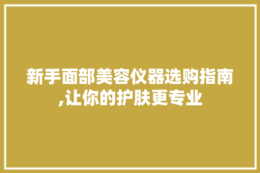 新手面部美容仪器选购指南,让你的护肤更专业
