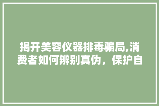 揭开美容仪器排毒骗局,消费者如何辨别真伪，保护自身权益