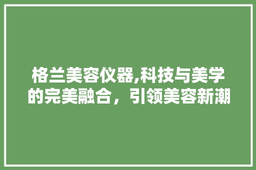 格兰美容仪器,科技与美学的完美融合，引领美容新潮流