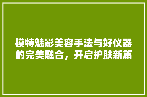 模特魅影美容手法与好仪器的完美融合，开启护肤新篇章 婚姻情感