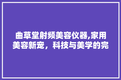 曲草堂射频美容仪器,家用美容新宠，科技与美学的完美融合