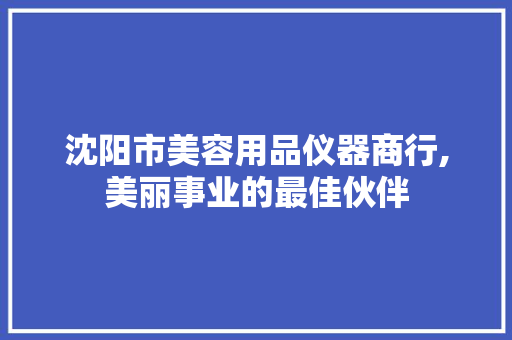 沈阳市美容用品仪器商行,美丽事业的最佳伙伴