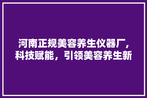 河南正规美容养生仪器厂,科技赋能，引领美容养生新潮流 婚姻情感