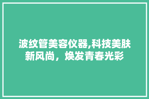 波纹管美容仪器,科技美肤新风尚,焕发青春光彩 婚姻情感 波纹管美容仪器,科技美肤新风尚,焕发青春光彩 婚姻情感