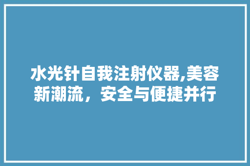 水光针自我注射仪器,美容新潮流，安全与便捷并行