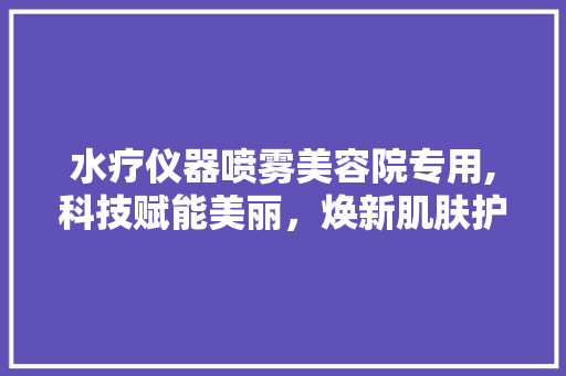 水疗仪器喷雾美容院专用,科技赋能美丽，焕新肌肤护理体验 综合便民
