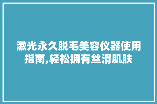 激光永久脱毛美容仪器使用指南,轻松拥有丝滑肌肤