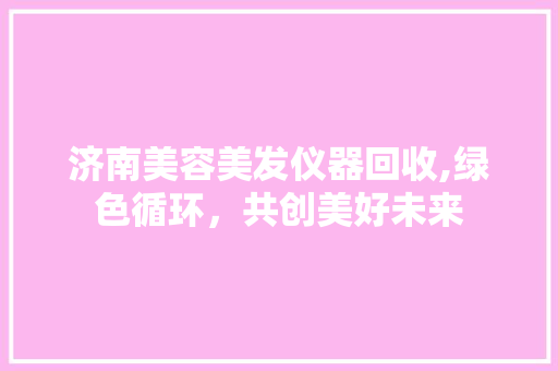 济南美容美发仪器回收,绿色循环，共创美好未来