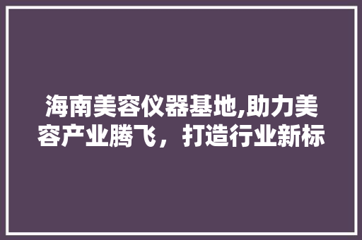 海南美容仪器基地,助力美容产业腾飞，打造行业新标杆
