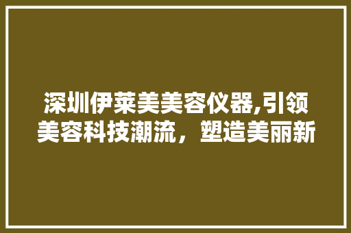 深圳伊莱美美容仪器,引领美容科技潮流，塑造美丽新篇章