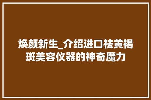 焕颜新生_介绍进口祛黄褐斑美容仪器的神奇魔力 母婴育儿