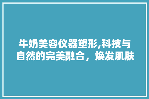 牛奶美容仪器塑形,科技与自然的完美融合，焕发肌肤青春光彩 婚姻情感