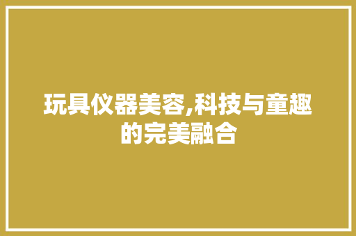 玩具仪器美容,科技与童趣的完美融合