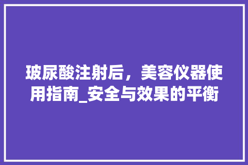 玻尿酸注射后，美容仪器使用指南_安全与效果的平衡之路 美体修身