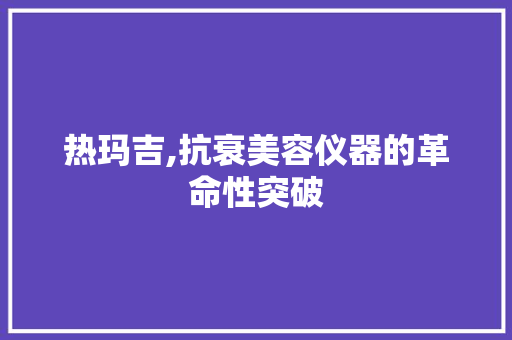 热玛吉,抗衰美容仪器的革命性突破