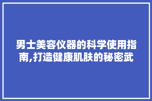 男士美容仪器的科学使用指南,打造健康肌肤的秘密武器