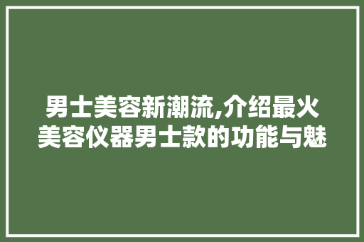 男士美容新潮流,介绍最火美容仪器男士款的功能与魅力 综合便民