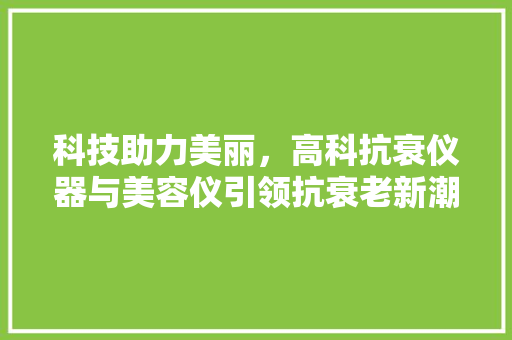 科技助力美丽，高科抗衰仪器与美容仪引领抗衰老新潮流 综合便民