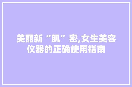 美丽新“肌”密,女生美容仪器的正确使用指南