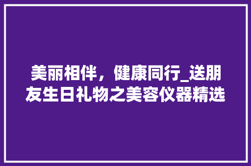 美丽相伴，健康同行_送朋友生日礼物之美容仪器精选
