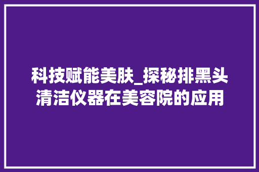 科技赋能美肤_探秘排黑头清洁仪器在美容院的应用