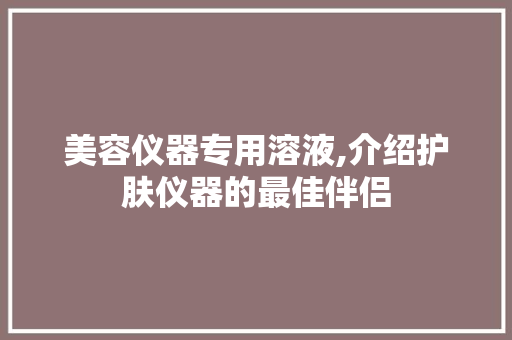 美容仪器专用溶液,介绍护肤仪器的最佳伴侣