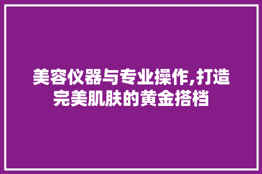 美容仪器与专业操作,打造完美肌肤的黄金搭档