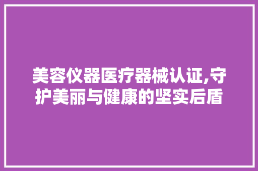 美容仪器医疗器械认证,守护美丽与健康的坚实后盾