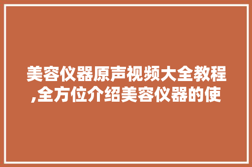 美容仪器原声视频大全教程,全方位介绍美容仪器的使用与保养