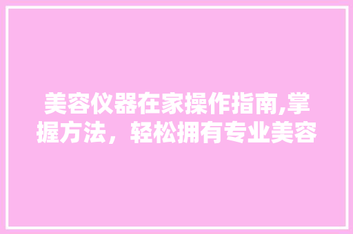 美容仪器在家操作指南,掌握方法，轻松拥有专业美容效果