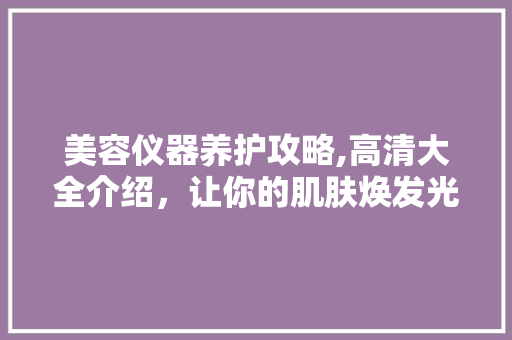 美容仪器养护攻略,高清大全介绍，让你的肌肤焕发光彩