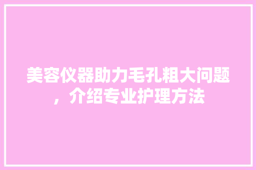 美容仪器助力毛孔粗大问题，介绍专业护理方法