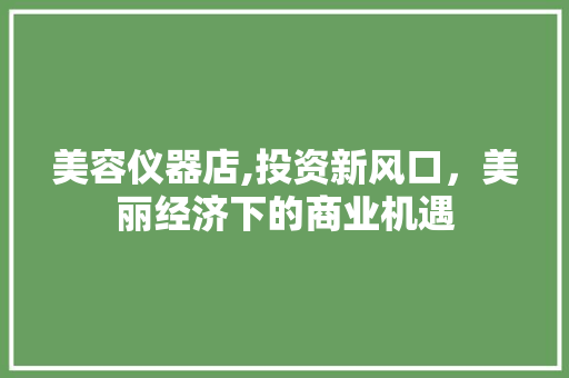 美容仪器店,投资新风口，美丽经济下的商业机遇 饮食大全