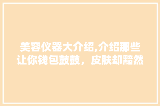 美容仪器大介绍,介绍那些让你钱包鼓鼓，皮肤却黯然失色的“神器”