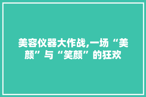 美容仪器大作战,一场“美颜”与“笑颜”的狂欢 综合便民