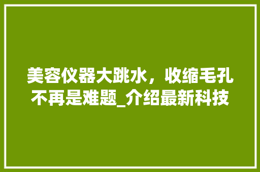 美容仪器大跳水，收缩毛孔不再是难题_介绍最新科技带来的美丽蜕变
