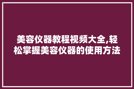 美容仪器教程视频大全,轻松掌握美容仪器的使用方法 美体修身
