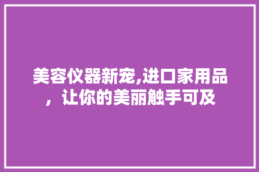 美容仪器新宠,进口家用品，让你的美丽触手可及