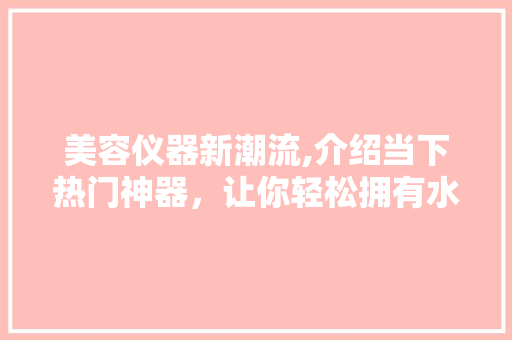 美容仪器新潮流,介绍当下热门神器，让你轻松拥有水嫩肌肤！ 美体修身