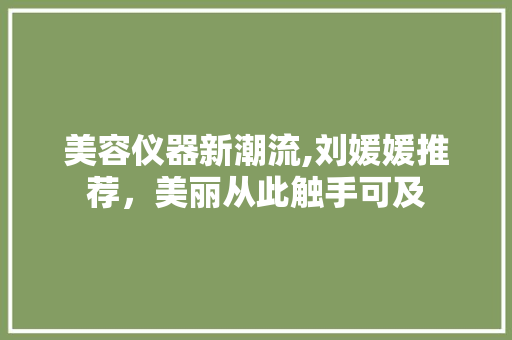 美容仪器新潮流,刘媛媛推荐，美丽从此触手可及