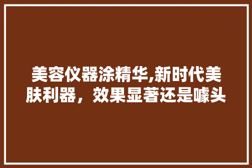 美容仪器涂精华,新时代美肤利器，效果显著还是噱头 婚姻情感