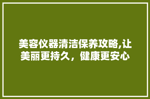 美容仪器清洁保养攻略,让美丽更持久，健康更安心 婚姻情感