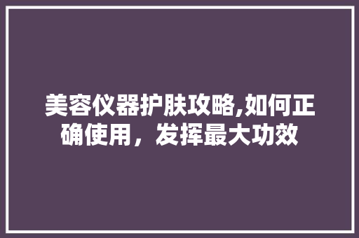美容仪器护肤攻略,如何正确使用，发挥最大功效